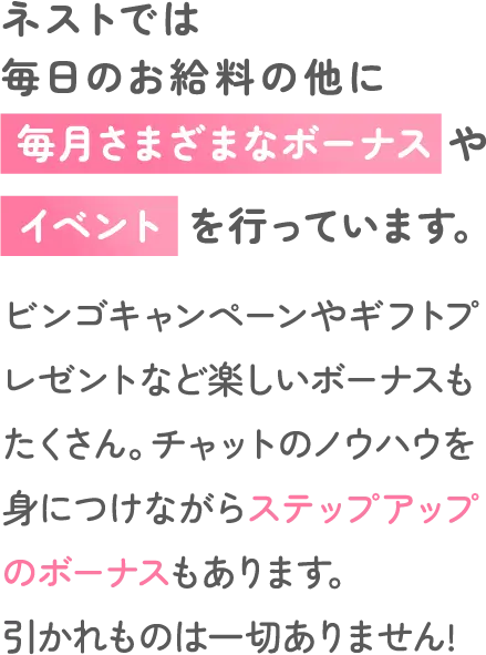 ネストでは毎日のお給料の他に毎月さまざまなボーナスやイベントを行っています。ビンゴキャンペーンやギフトプレゼントなど楽しいボーナスもたくさん。チャットのノウハウを身につけながらステップアップのボーナスもあります。引かれものは一切ありません!