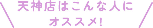 天神店はこんな人にオススメ!