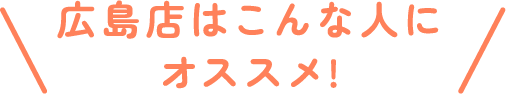 広島店はこんな人にオススメ!