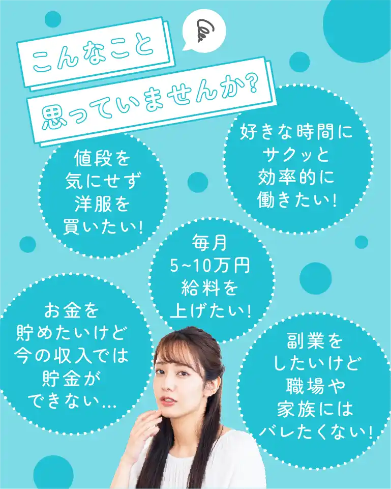 こんなこと思っていませんか?値段を気にせず洋服を買いたい!好きな時間にサクッと効率的に働きたい!毎月5~10万円給料を上げたい!副業をしたいけど職場や家族にはバレたくない!お金を貯めたいけど今の収入では貯金ができない…